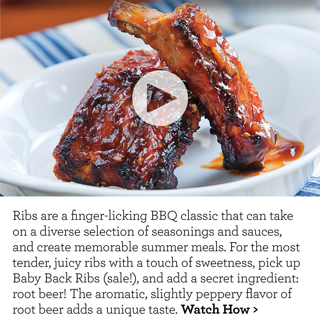 Ribs are a finger-licking BBQ classic that can take on a diverse selection of seasonings and sauces, and create memorable summer meals. For the most tender, juicy ribs with a touch of sweetness, pick up Baby Back Ribs (sale!), and add a secret ingredient: root beer! The aromatic, slightly peppery flavor of root beer adds a unique taste. Watch How >