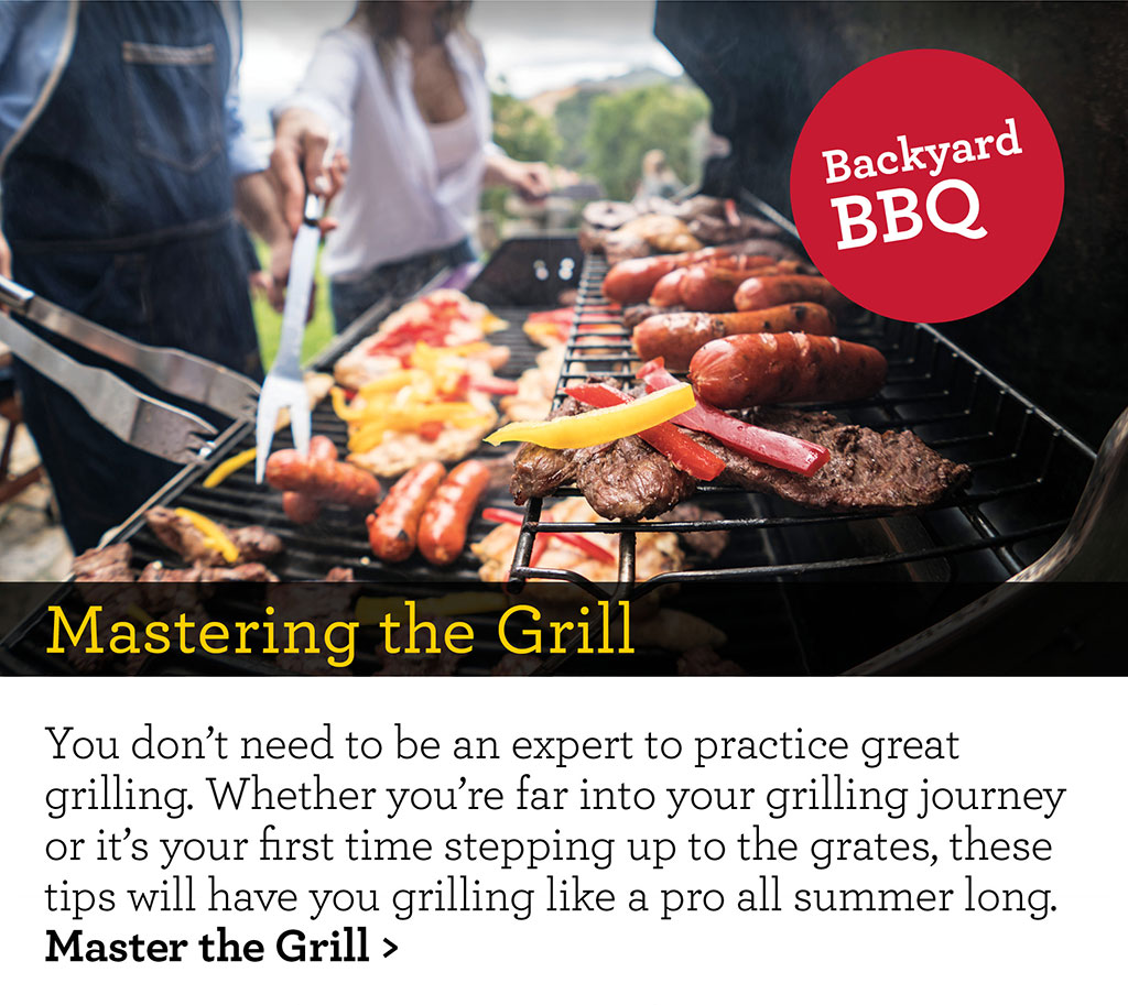 Mastering the Grill - You don't need to be an expert to practice great grilling. Whether you're far into your grilling journey or it's your first time stepping up to the grates, these tips will have you grilling like a pro all summer long. Master the Grill >