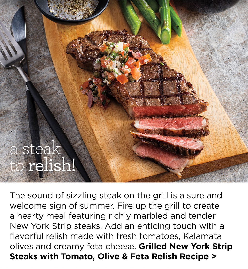 a steak to relish! The sound of sizzling steak on the grill is a sure and welcome sign of summer. Fire up the grill to create a hearty meal featuring richly marbled and tender New York Strip steaks. Add an enticing touch with a flavorful relish made with fresh tomatoes, Kalamata olives and creamy feta cheese. Grilled New York Strip Steaks with Tomato, Olive & Feta Relish Recipe >