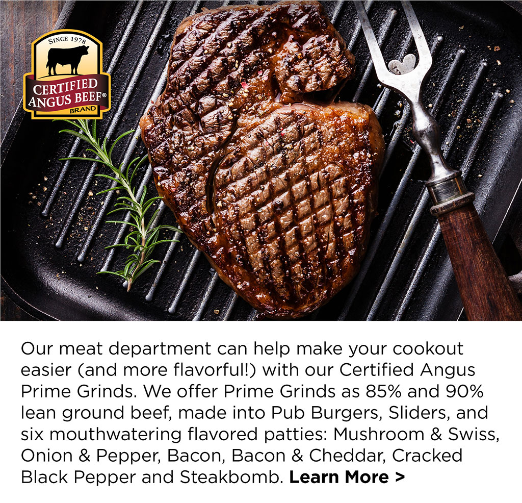 Our meat department can help make your cookout easier (and more flavorful!) with our Certified Angus Prime Grinds. We offer Prime Grinds as 85% and 90% lean ground beef, made into Pub Burgers, Sliders, and six mouthwatering flavored patties: Mushroom & Swiss, Onion & Pepper, Bacon, Bacon & Cheddar, Cracked Black Pepper and Steakbomb. Learn More >