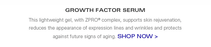 GROWTH FACTOR SERUM  This lightweight gel, with ZPRO complex, supports skin rejuvenation, reduces the appearance of expression lines and wrinkles and protects against future signs of aging.  SHOP NOW >