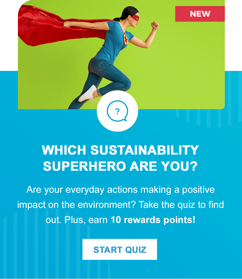 Which Sustainability Superhero Are You? Are your everyday actions making a positive impact on the environment? Take the quiz to find out. Plus, earn 10 rewards points!
