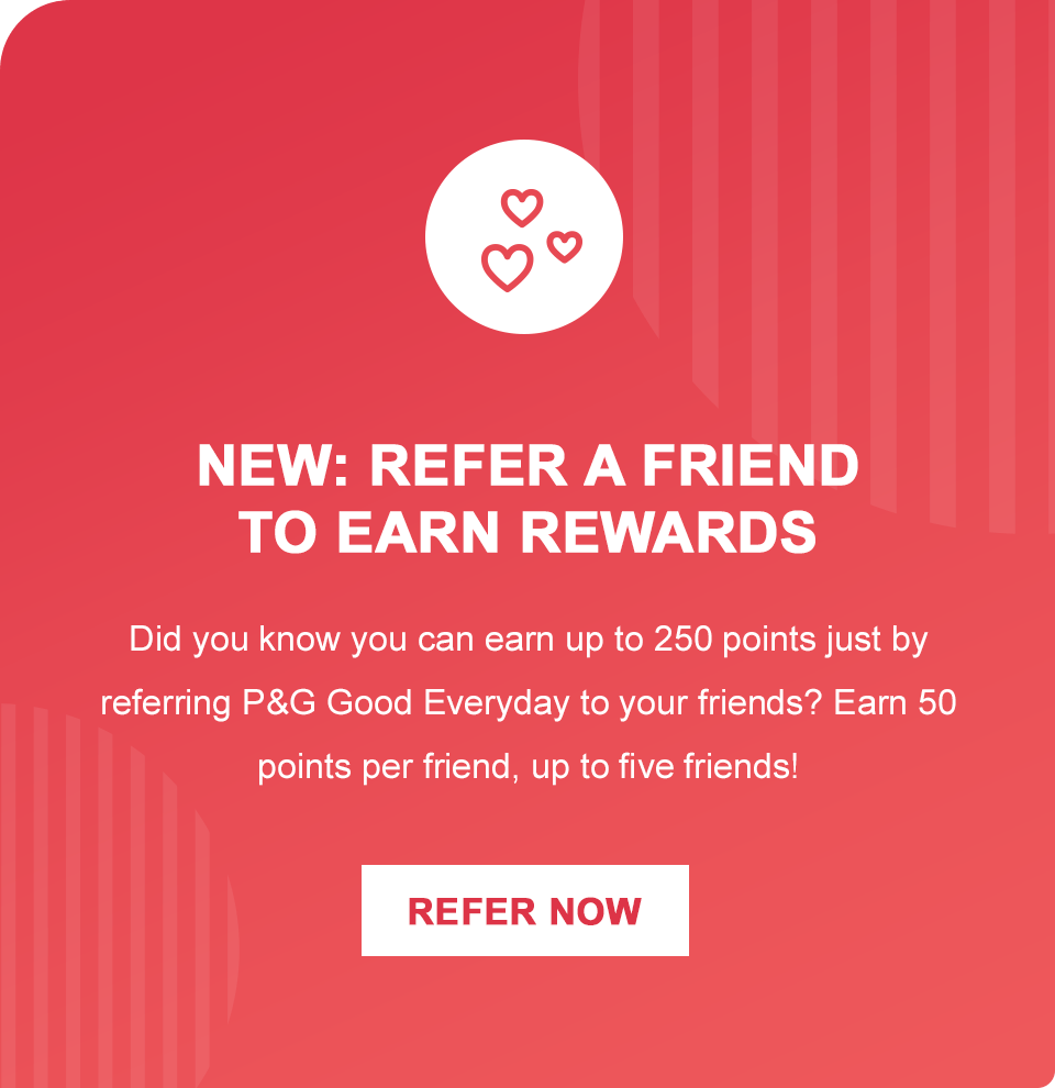 NEW: REFER A FRIEND TO EARN REWARDS.  Did you know that you can earn up to 250 points just by referring P&G Good Everyday to your friends? Earn 50 points per friend, up to five friends!  REFER NOW