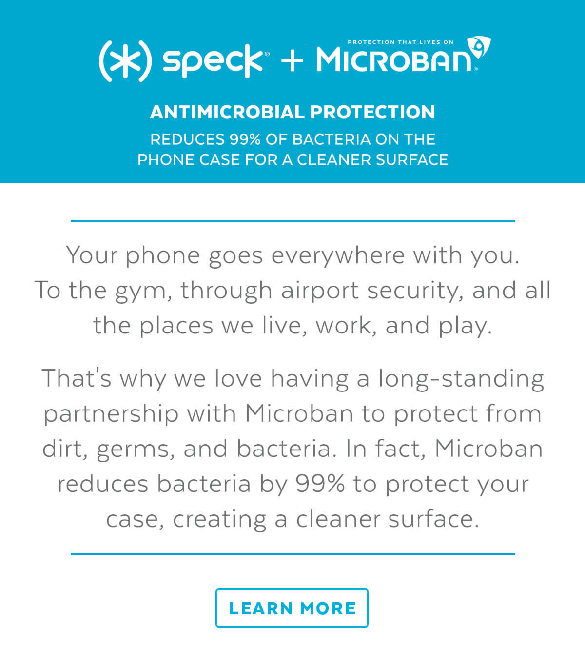 Speck + Microban: Antimicrobial protection. Reduces 99% of bacteria on the phone case for a cleaner surface. Your phone goes everywhere with you. To the gym, through airport security, and all the places we live, work, and play. That''s why we love having a long-standing partnership with Microban to protect from dirt, germs, and bacteria. In fact, Microban reduces bacteria by 99% to protect your case, creating a cleaner surface. Learn More.