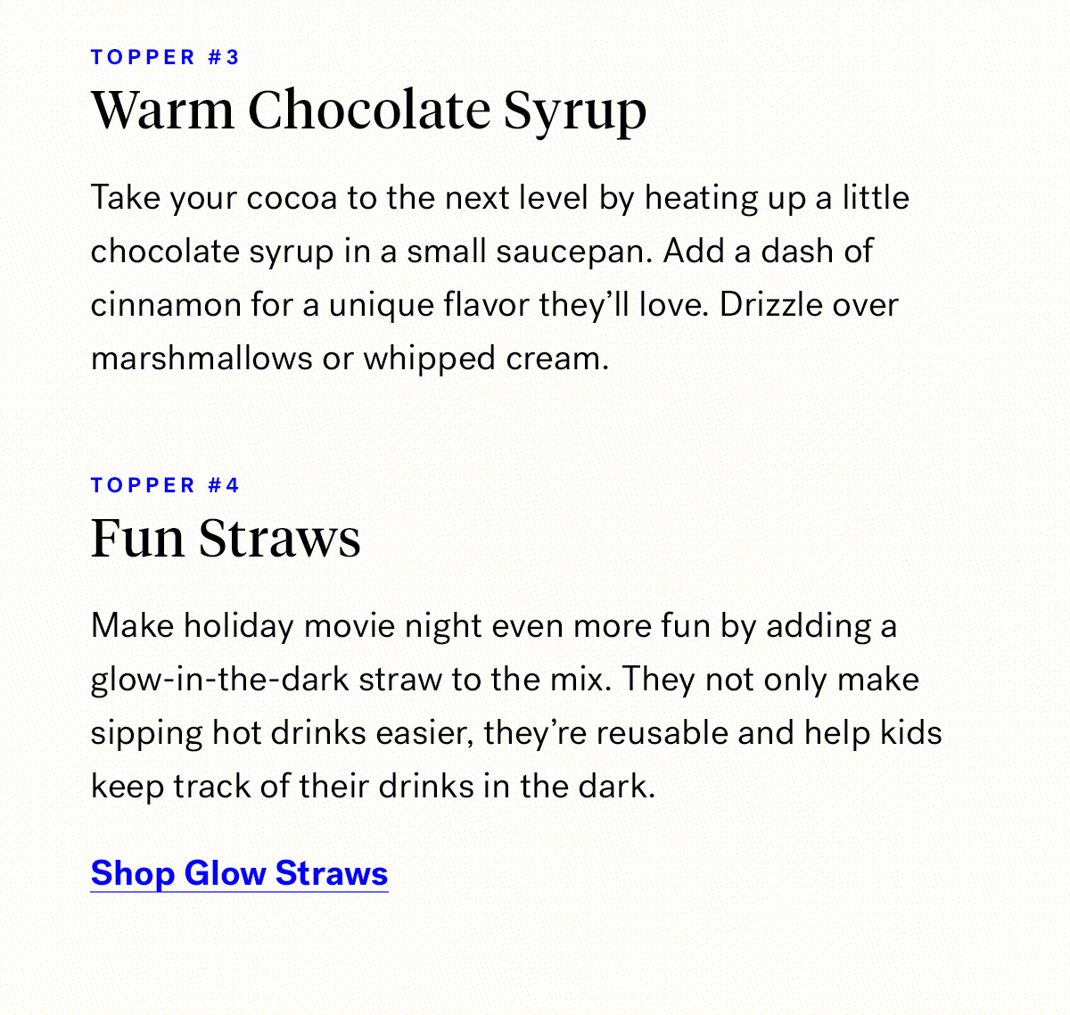       

                                Topper #3 
                                Warm chocolate syrup
                                
                                Take your cocoa to the next level by heating up a little chocolate syrup in a small saucepan. 
                                Add a dash of cinnamon for a unique flavor they'll love. Drizzle over marshmallows or whipped cream.
                           
                                Topper #4

                                Fun Straws
                                
                                Make holiday movie night even more fun by adding a glow-in-the-dark straw to the mix. 
                                They not only make sipping hot drinks easier, they're reusable and help kids keep track of their drinks in the dark.
                                
                                Shop Glow Straws

                                