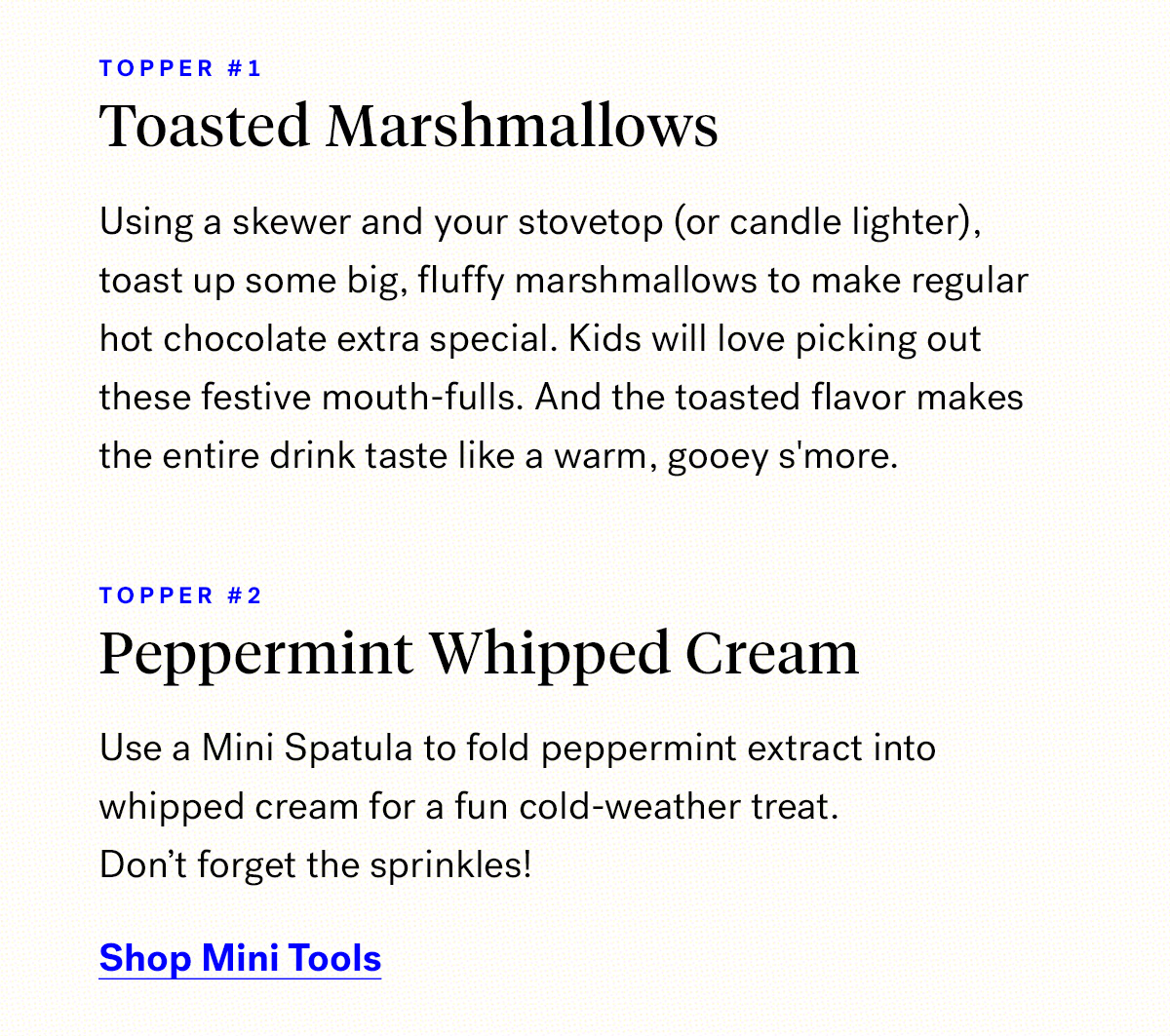       
                                Topper #1 
                                Toasted marshmallows

                                Using a skewer and your stovetop (or candle lighter), toast up some big, fluffy marshmallows to make regular hot chocolate extra special. 
                                Kids will love picking out these festive mouth-fulls. And the toasted flavor makes the entire drink taste like a warm, gooey s''more. 
                           
                                Topper #2

                                Peppermint whipped cream
                                
                                Use a Mini Spatula to fold peppermint extract into whipped cream for a fun cold-weather treat. 
                                Don't forget the sprinkles!

                                Shop Mini Tools


                                