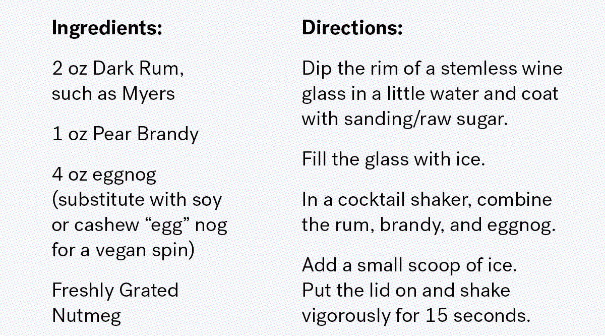  
                                
                                    Ingredients:
                                    2 oz Dark Rum, such as Myers
                                    1 oz Pear Brandy
                                    4 oz good quality eggnog (substitute with soy or cashew 