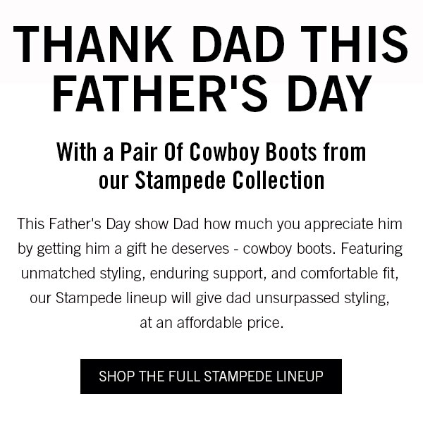 Thank Dad This Father''s DayWith a Pair Of Cowboy Boots from our Stampede Collection This Father''s Day show Dad how much you appreciate him by getting him a gift he deserves - cowboy boots. Featuring unmatched styling, enduring support, and comfortable fit, our Stampede lineup will give dad unsurpassed styling,  at an affordable price. 