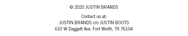 ? 2020 JUSTIN BRANDS Or contact us at: JUSTIN BRANDS c/o JUSTIN BOOTS 610 W Daggett Ave. Fort Worth, TX 76104