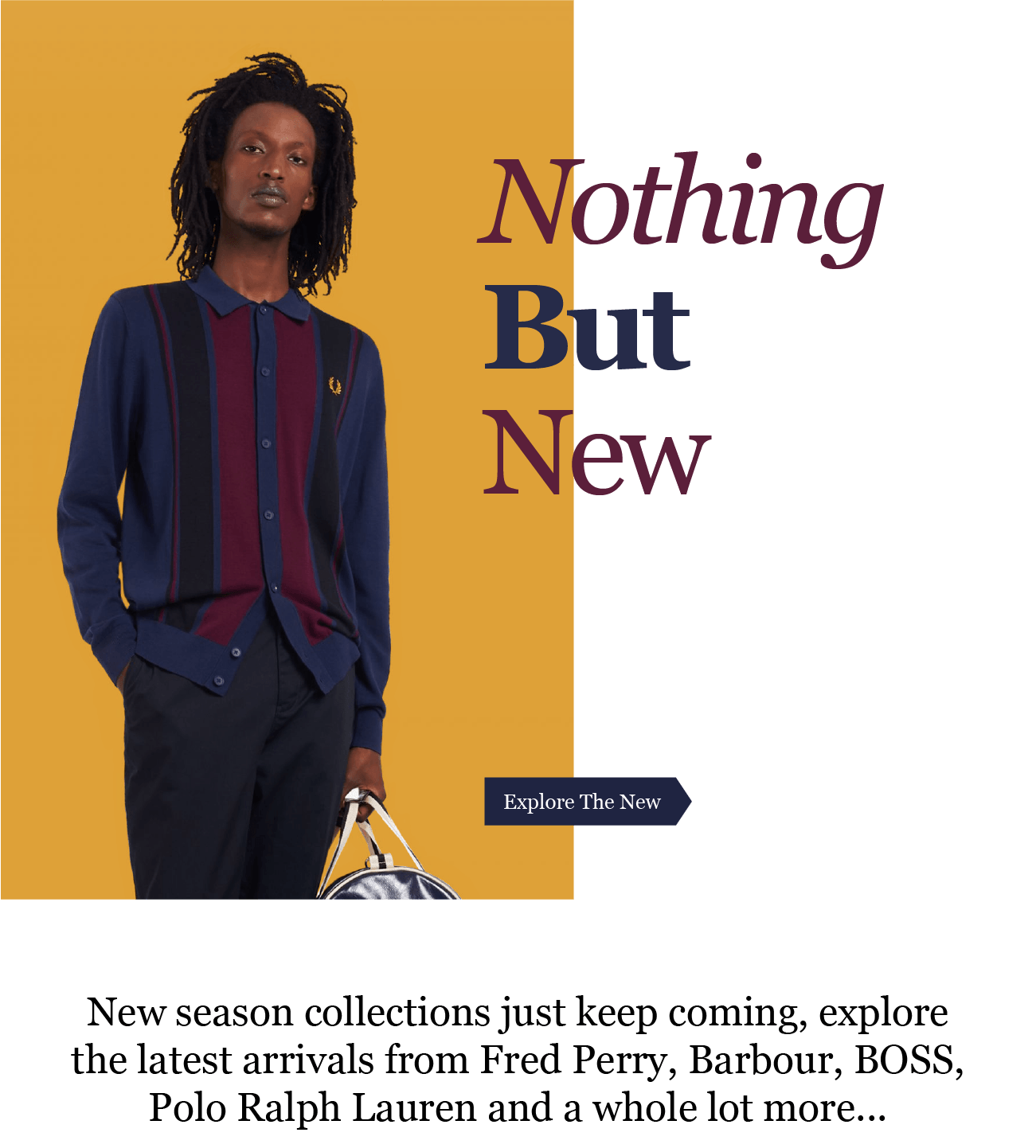 Nothing
But
New

Explore The New

New season collections just keep coming, explore
the latest arrivals from Fred Perry, Barbour, BOSS,
Polo Ralph Lauren and a whole lot more...
