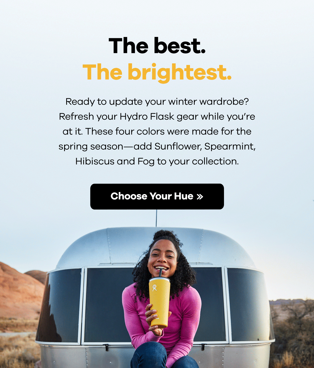 The best. The brightest. Ready to update your winter wardrobe? Refresh your Hydro Flask gear while you''re at it. These four colors were made for the spring season-add Sunflower, Spearmint, Hibiscus and Fog to your collection. | Choose Your Hue >>