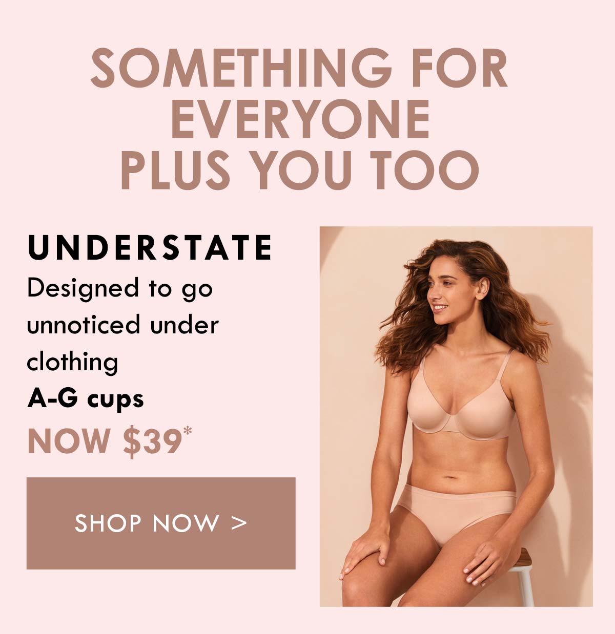 Something for everyone plus you too. Understate. Designed to go unnoticed under clothing. A-G cups. Now $39. Shop Now