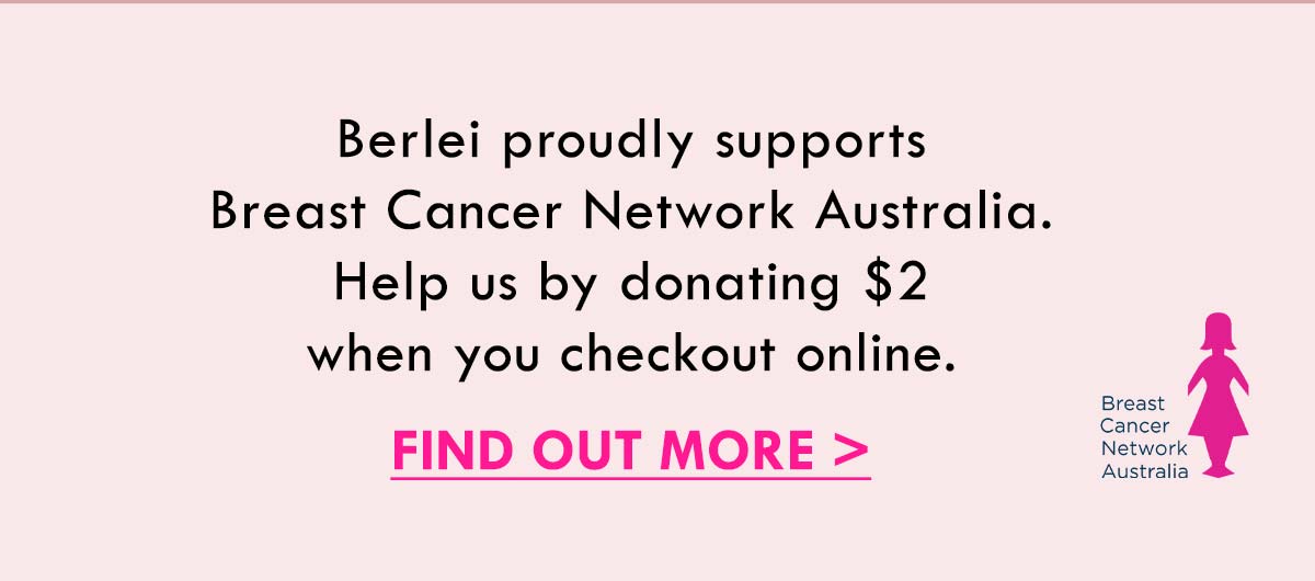 Berlei proudly supports Breast Cancer Network Australia. Help us by donating $2 when you checkout online. Find Out More.
