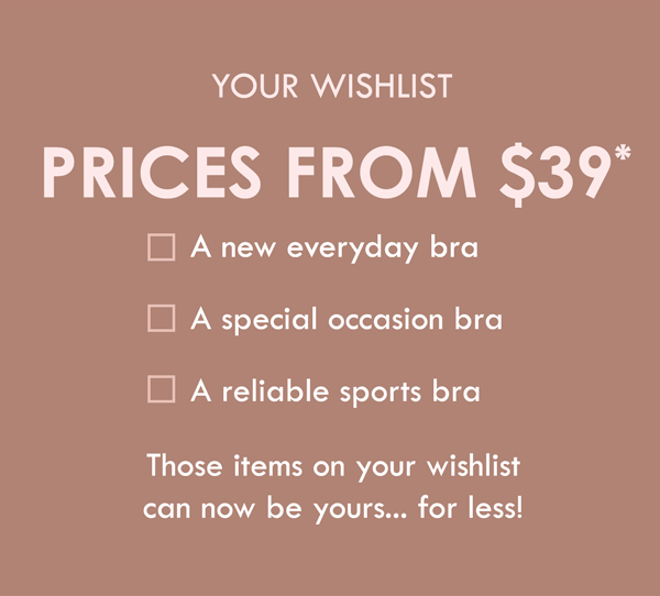 Your wishlist. Prices from $39. A new everyday bra. A special occassion bra. A reliable sports bra. Those items on your wishlist can now be yours... for less!