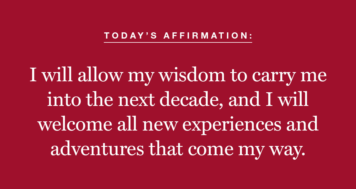 Todays affirmation: I will allow my wisdom to carry me into the next decade, and I will welcome all new experiences and adventures that come my way. 