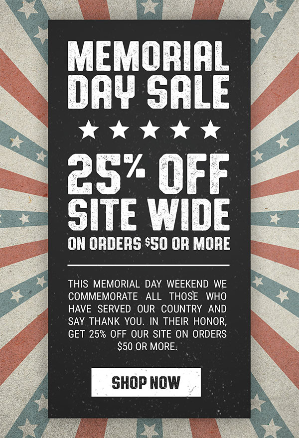 Memorial Day Sale. 25% Off Site Wide on orders $50 or more. This Memorial Day Weekend we commemorate all those who have served our country and say thank you. In their honor, get 25% off our site on orders $50 or more. Shop Now.
