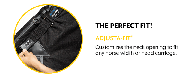 From wide to narrow, high head carriage to low, the patented Adjusta-Fit system customizes the neck opening to fit any horse width or head carriage.