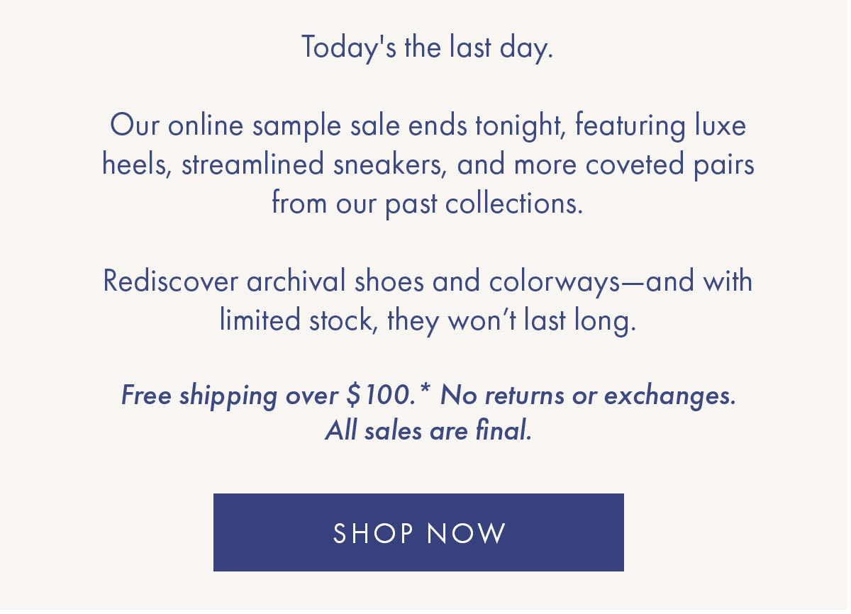 Today''s the last day.   Our online sample sale ends tonight, featuring luxe heels, streamlined sneakers, and more coveted pairs from our past collections.  Rediscover archival shoes and colorways-and with limited stock, they won't last long.   Free shipping over $100.* No returns or exchanges. All sales are final. SHOP NOW