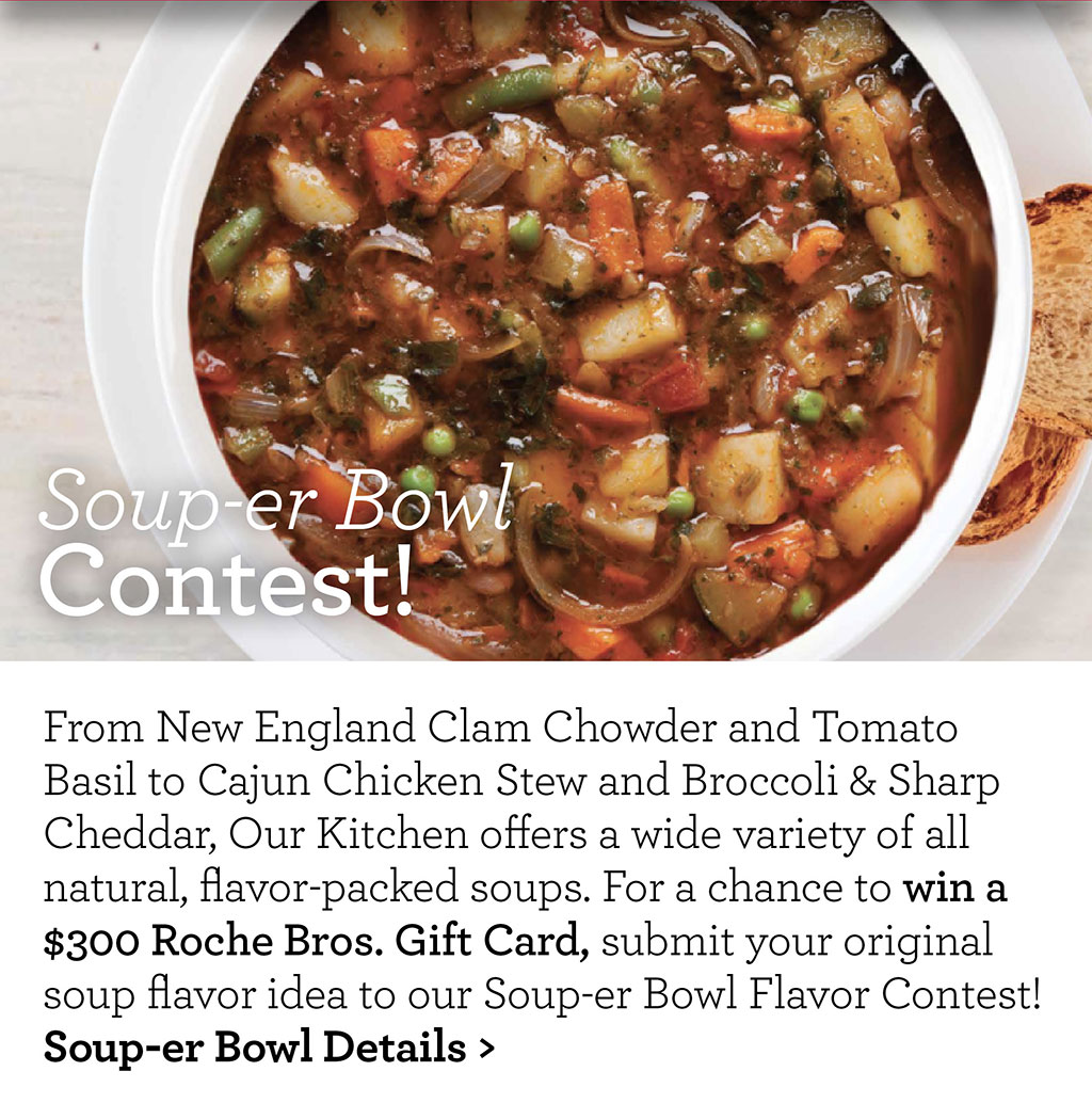 Soup-er Bowl Contest! From New England Clam Chowder and Tomato Basil to Cajun Chicken Stew and Broccoli & Sharp Cheddar, Our Kitchen offers a wide variety of all natural, flavor-packed soups. For a chance to win a $300 Roche Bros. Gift Card, submit your original soup flavor idea to our Soup-er Bowl Flavor Contest! Soup-er Bowl Details >