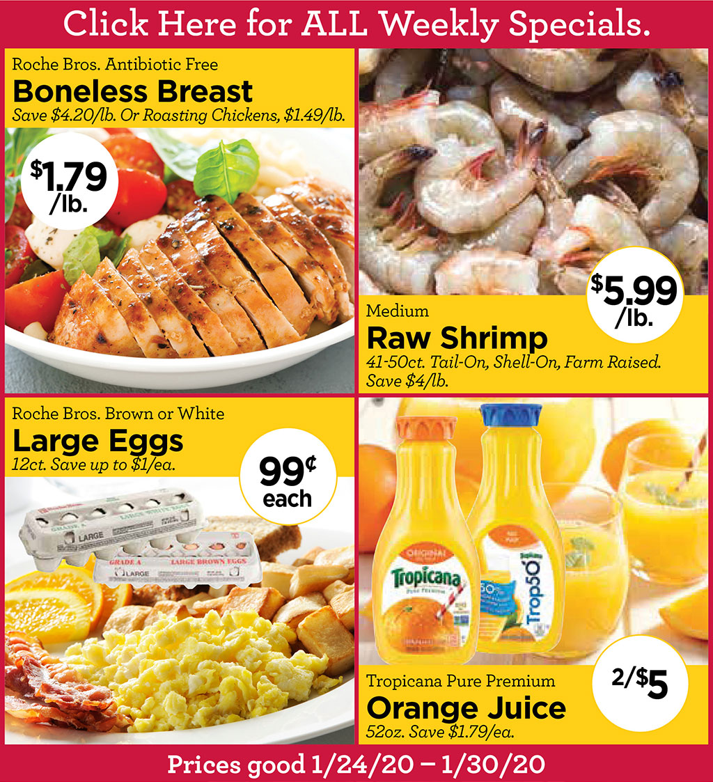 Roche Bros. Antibiotic Free Boneless Breast $1.79/lb. Save $4.20/lb. Or Roasting Chickens, $1.49/lb., Medium Raw Shrimp $5.99/lb.41-50ct. Tail-On, Shell-On, Farm Raised. Save $4/lb., Roche Bros. Brown or White Large Eggs 99 each 12ct. Save up to $1/ea., Tropicana Pure Premium Orange Juice 2/$552oz. Save $1.79/ea.  Click Here for ALL Weekly Specials. Prices good 1/24/20  1/30/20