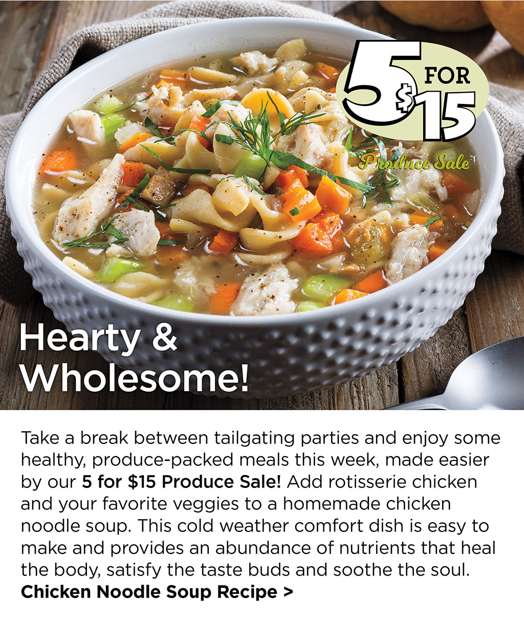 Hearty & Wholesome! - Take a break between tailgating parties and enjoy some healthy, produce-packed meals this week, made easier by our 5 for $15 Produce Sale! Add rotisserie chicken and your favorite veggies to a homemade chicken noodle soup. This cold weather comfort dish is easy to make and provides an abundance of nutrients that heal the body, satisfy the taste buds and soothe the soul. Chicken Noodle Soup Recipe >