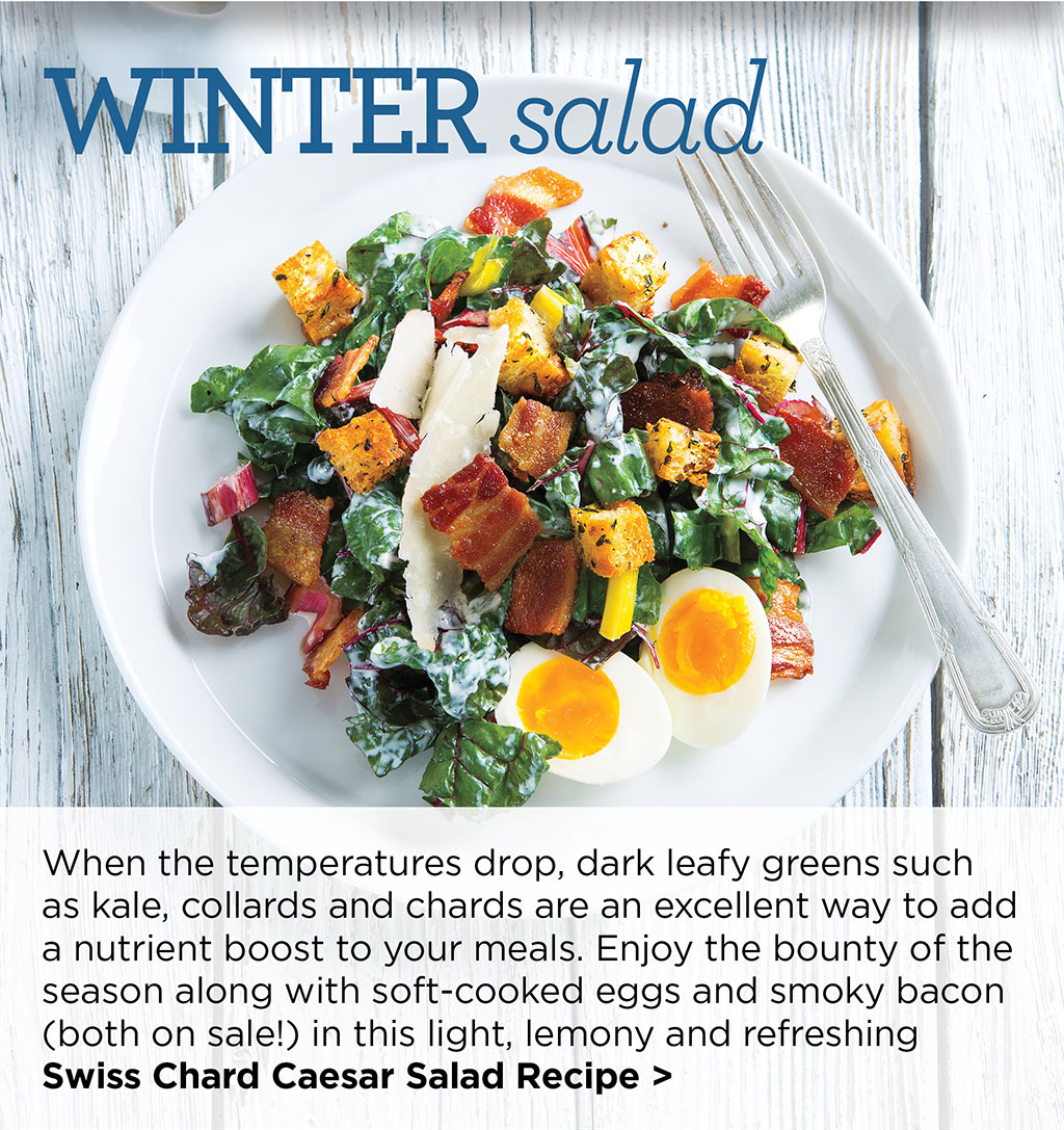 Winter salad When the temperatures drop, dark leafy greens such as kale, collards and chards are an excellent way to add a nutrient boost to your meals. Enjoy the bounty of the season along with soft-cooked eggs and smoky bacon (both on sale!) in this light, lemony and refreshing Swiss Chard Caesar Salad Recipe >