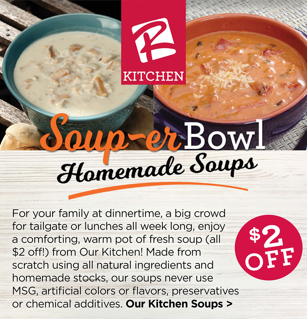 OUR KITCHEN - Soup-er Bowl Homemade Soups $2 Off! - For your family at dinnertime, a big crowd for tailgate or lunches all week long, enjoy a comforting, warm pot of fresh soup (all $2 off!) from Our Kitchen! Made from scratch using all natural ingredients and homemade stocks, our soups never use MSG, artificial colors or flavors, preservatives or chemical additives. Our Kitchen Soups >