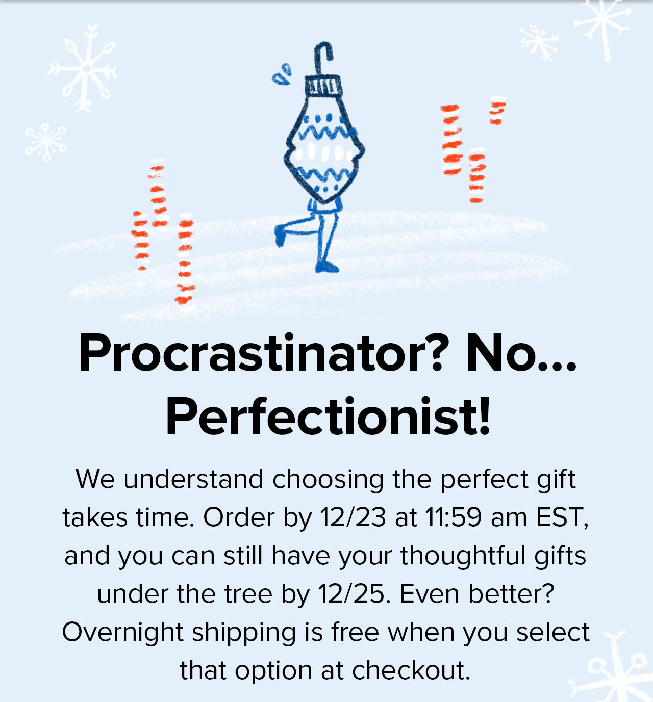 Procrastinator? No... Perfectionist! We understand choosing the perfect gift takes time. Order by 12/23 at 11:59am EST, and you can still have your thoughtful gifts under the tree by 12/25. Even better? Overnight shipping is free when you select that option at checkout.