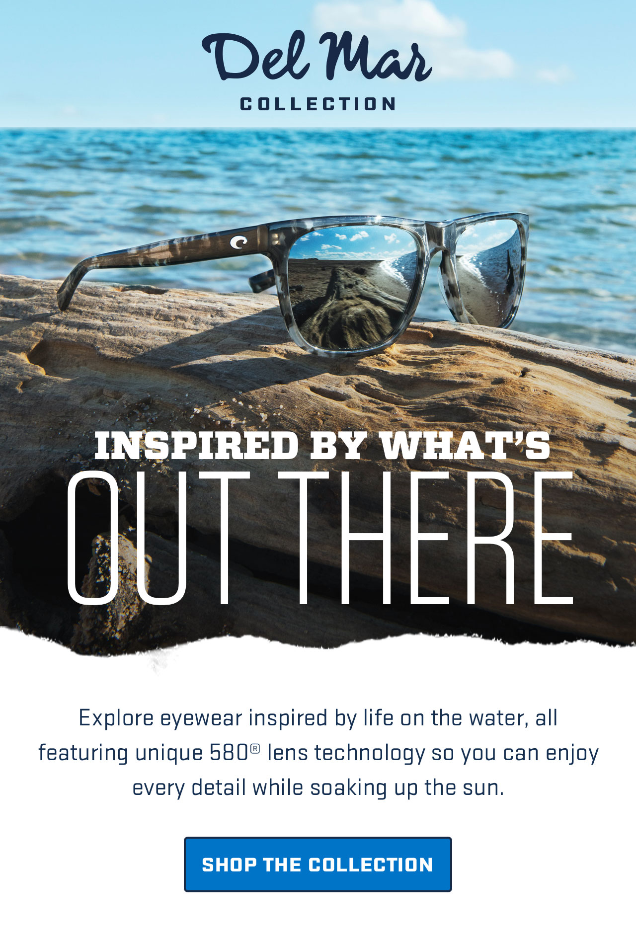 

Del Mar
COLLECTION

INSPIRED BY WHAT’S
OUT THERE

Explore eyewear inspired by life on the water, all
featuring unique 580® lens technology so you can enjoy
every detail while soaking up the sun.

[ SHOP THE COLLECTION ]


									