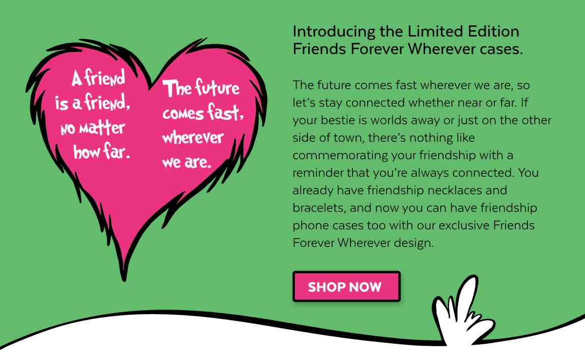 Introducing the Limited Edition Friends Forever Wherever cases. The future comes fast wherever we are, so let''s stay connected whether near or far. If your bestie is worlds away or just on the other side of town, there''s nothing like commemorating your friendship with a reminder that you''re always connected. You already have friendship necklaces and bracelets, and now you can have friendship phone cases too with our exclusive Friends Forever Whereever design. Shop now.