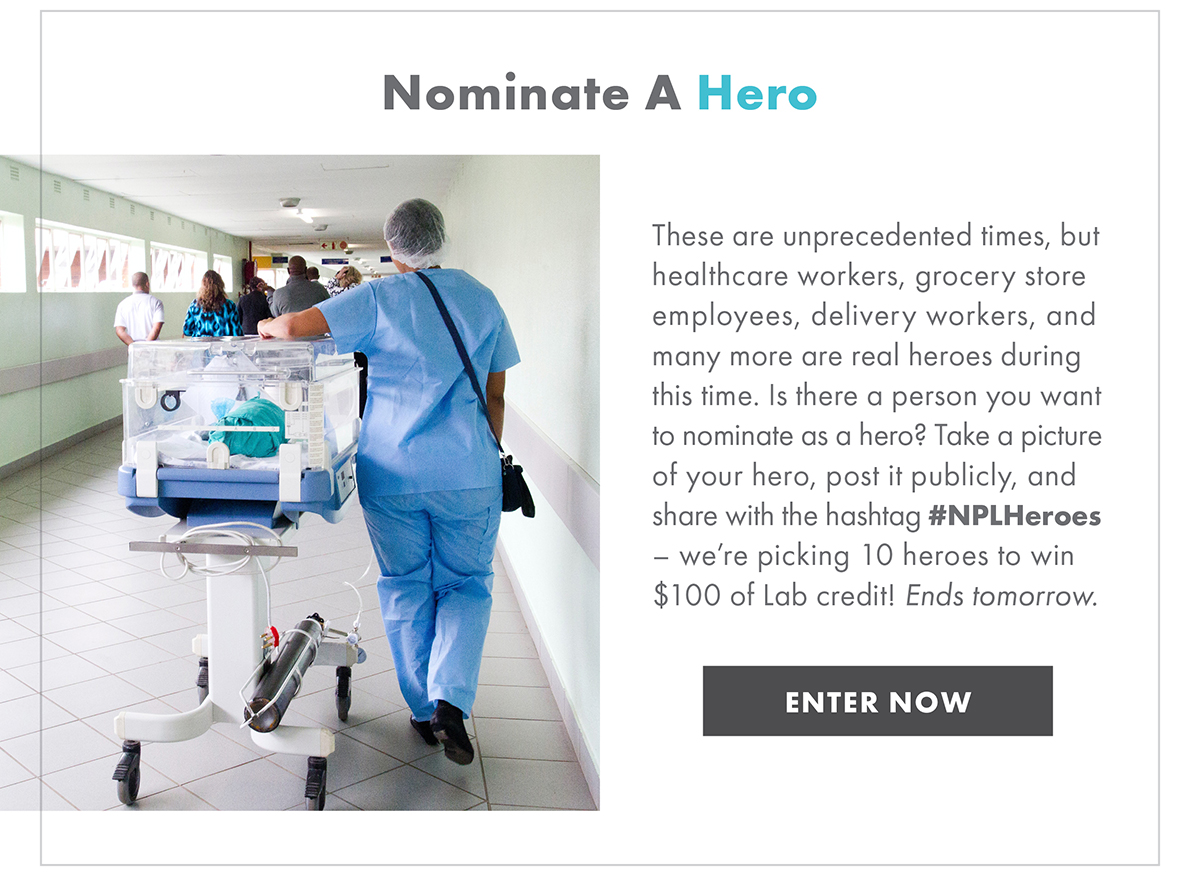 NOMINATE A HERO   These are unprecedented times, but healthcare workers, grocery store employees, delivery workers, and many more are real heroes during this time. Is there a person you want to nominate as a hero? Take a picture of your hero, post it publicly, and share with the hashtag #NPLHeroes - we're picking 10 heroes to win $100 of Lab credit! Ends tomorrow. 