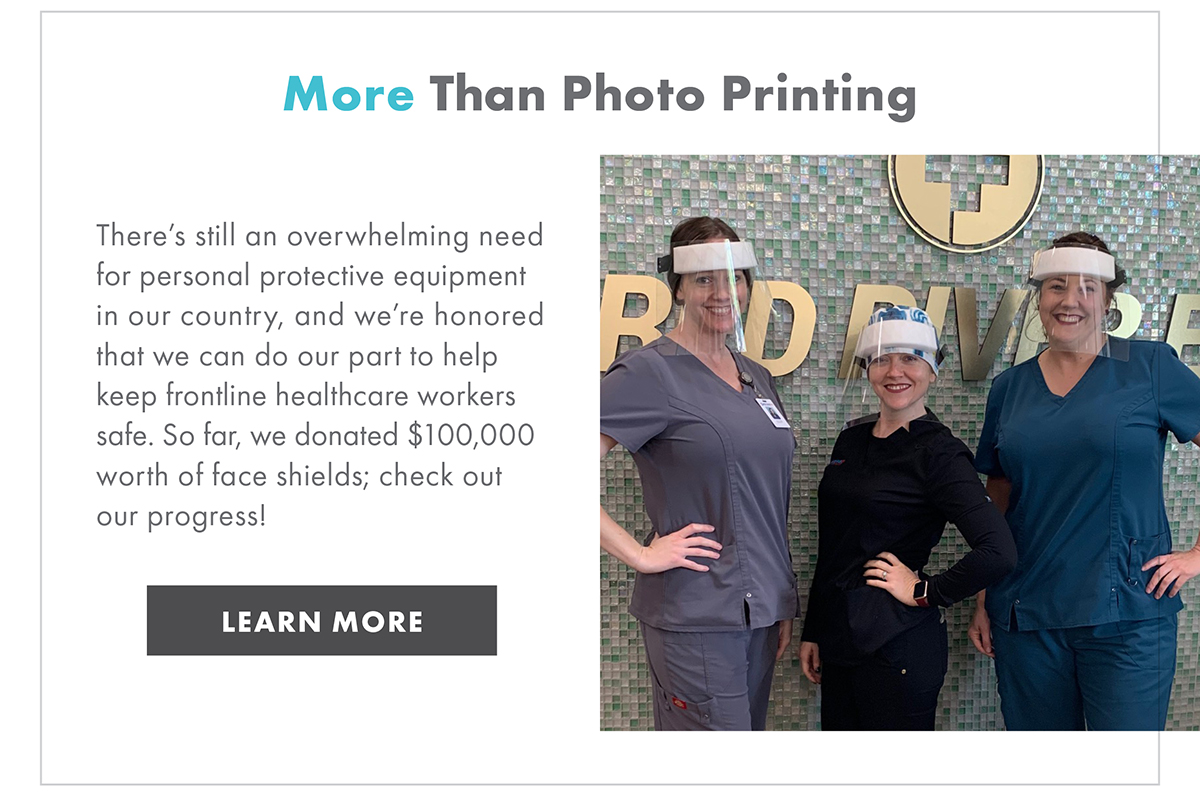 MORE THAN PHOTO PRINTING  There's still an overwhelming need for personal protective equipment in our country, and we're honored that we can do our part to help keep frontline healthcare workers safe. So far, we donated $100,000 worth of face shields; check out our progress!   LEARN MORE 