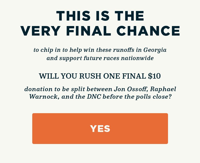 Will you rush one final donation to be split between Jon Ossoff, Raphael Warnock, and the DNC before the polls close? This is the very FINAL chance to chip in to help win these runoffs in Georgia and support future races nationwide. Will you rush one final donation to be split between Jon Ossoff, Raphael Warnock, and the DNC before the polls close?