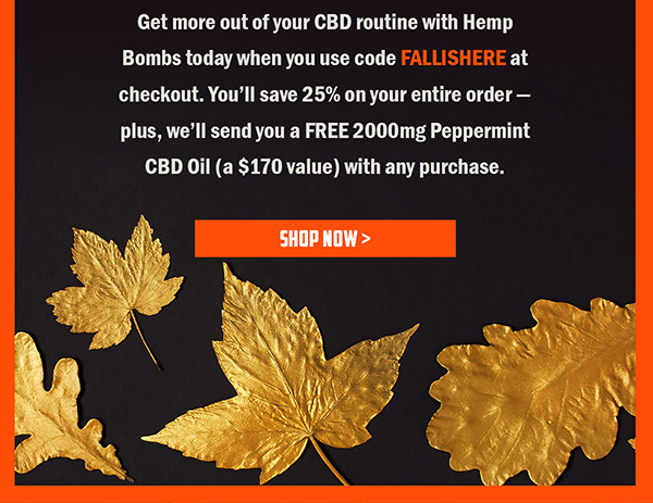 Get more out of your CBD routine with Hemp Bombs today when you use code FALLISHERE at checkout. You'll save 25% on your entire order - plus, we'll send you a FREE 2000mg Peppermint CBD Oil (a $170 value) with any purchase. 