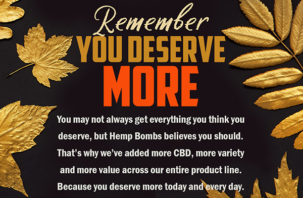 Remember You Deserve MORE You may not always get everything you think you deserve, but Hemp Bombs believes you should. That's why we've added more CBD, more variety and more value across our entire product line. Because you deserve more today and every day.