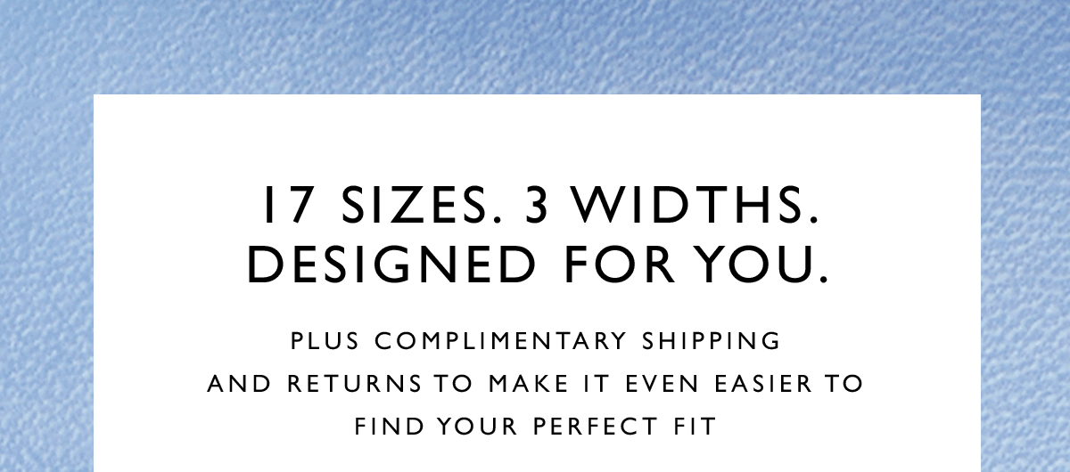 17 sizes. 3 widths. Designed for you. Plus complimentary shipping and returns to make it even easier to find your perfect fit