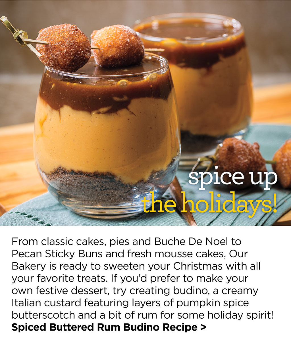 spice up the holidays! From classic cakes, pies and Buche De Noel to Pecan Sticky Buns and fresh mousse cakes, Our Bakery is ready to sweeten your Christmas with all your favorite treats. If youd prefer to make your own festive dessert, try creating budino, a creamy Italian custard featuring layers of pumpkin spice butterscotch and a bit of rum for some holiday spirit! Spiced Buttered Rum Budino Recipe >