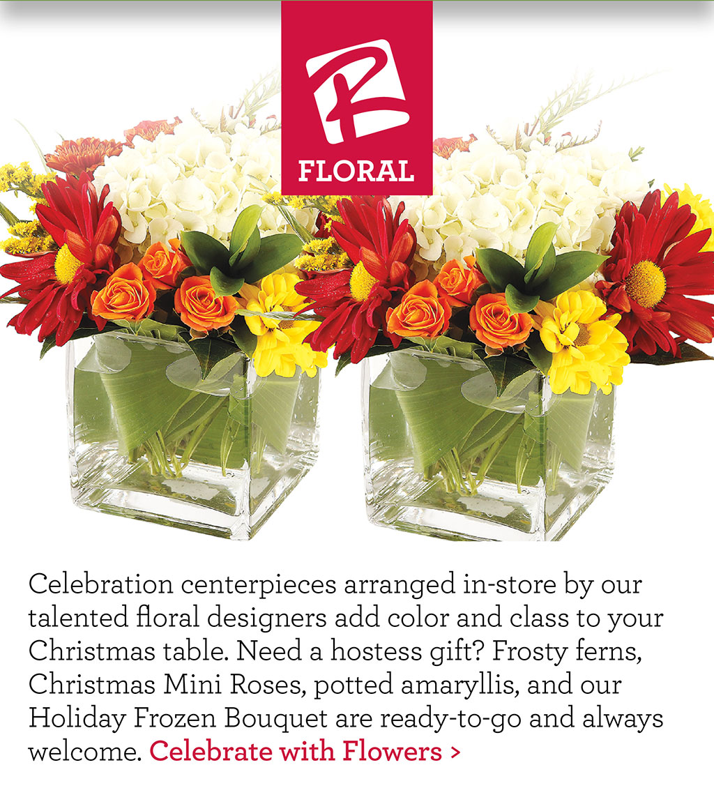 Our Floral - Celebration centerpieces arranged in-store by our talented floral designers add color and class to your Christmas table. Need a hostess gift? Frosty ferns, Christmas Mini Roses, potted amaryllis, and our Holiday Frozen Bouquet are ready-to-go and always welcome. Celebrate with Flowers >