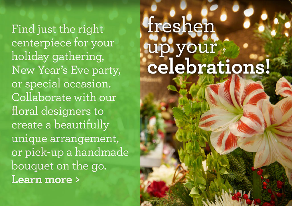 freshen up your celebrations! - Find just the right centerpiece for your holiday gathering, New Years Eve party, or special occasion. Collaborate with our floral designers to create a beautifully unique arrangement, or pick-up a handmade bouquet on the go.  Learn more >