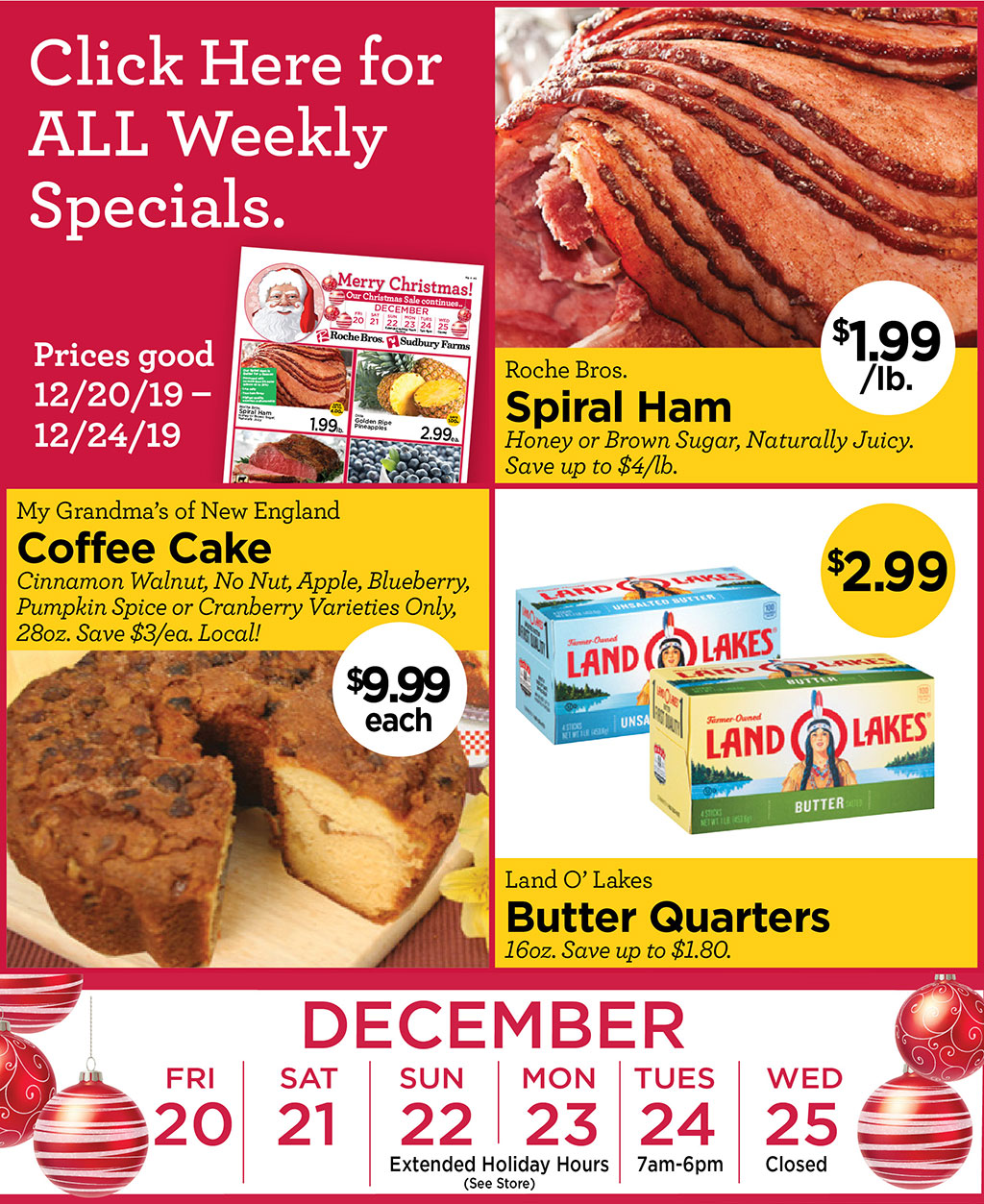 Roche Bros. Spiral Ham $1.99/lb. Honey or Brown Sugar, Naturally Juicy. Save up to $4/lb., My Grandmas of New England Coffee Cake $9.99 each Cinnamon Walnut, No Nut, Apple, Blueberry, Pumpkin Spice or Cranberry Varieties Only, 28oz. Save $3/ea. Local!, Land O Lakes Butter Quarters $2.99 16oz. Save up to $1.80.  HOLIDAY HOURS NOTE: 12/22 & 23: Extended Holiday Hours (See Store). 12/24 7am-6pm. 12/25 CLOSED Prices good 12/20/19  12/24/19