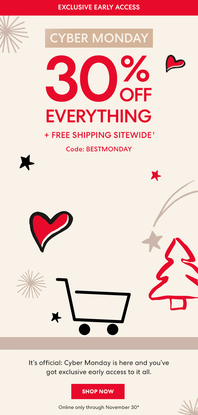 Exclusive Early Access - Cyber Monday - 30% Off Everything + Free Shipping SITEWIDE - Code: BESTMONDAY - It''s official: Cyber Monday is here and you''ve got exclusive early access to it all. Shop Now. Online only through November 30*