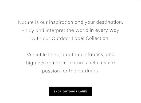 Nature is our inspiration and your destination. Enjoy and interpret the world in every way with our Outdoor Label Collection. Versatile lines, breathable fabrics, and high performance features help inspire passion for the outdoors. Shop Outdoor Label