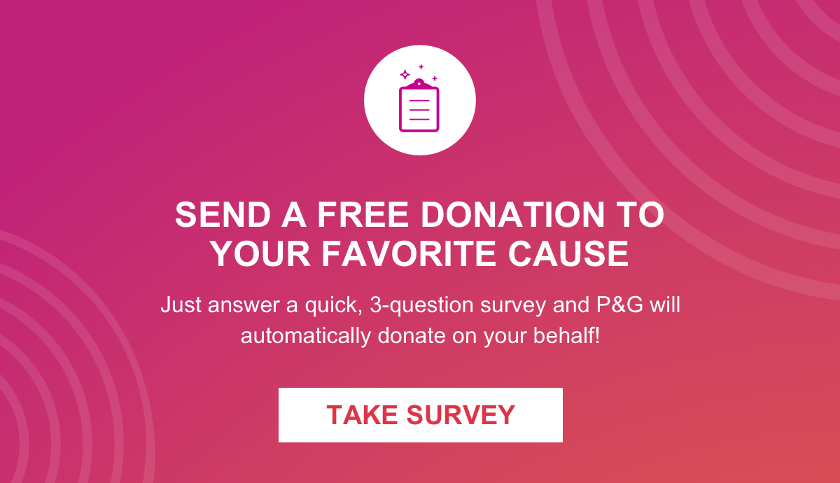 SEND A FREE DONATION TO YOUR FAVORITE CAUSE. Just answer a quick, 3-question survey and P&G will automatically donate on your behalf! TAKE SURVEY.