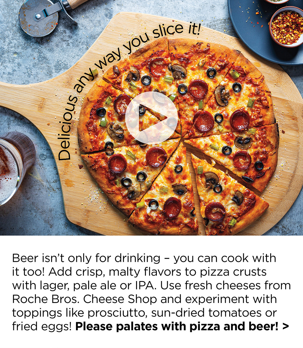 Beer isn't only for drinking - you can cook with  it too! Add crisp, malty flavors to pizza crusts with lager, pale ale or IPA. Use fresh cheeses from Roche Bros. Cheese Shop and experiment with toppings like prosciutto, sun-dried tomatoes or fried eggs! Please palates with pizza and beer! >