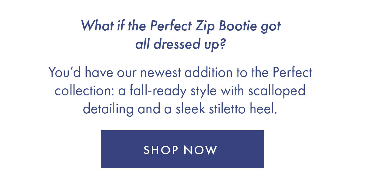 What if the Perfect Zip Bootie got all dressed up?   You'd have our newest addition to the Perfect collection: a fall-ready style with scalloped detailing and a sleek stiletto heel.   SHOP NOW