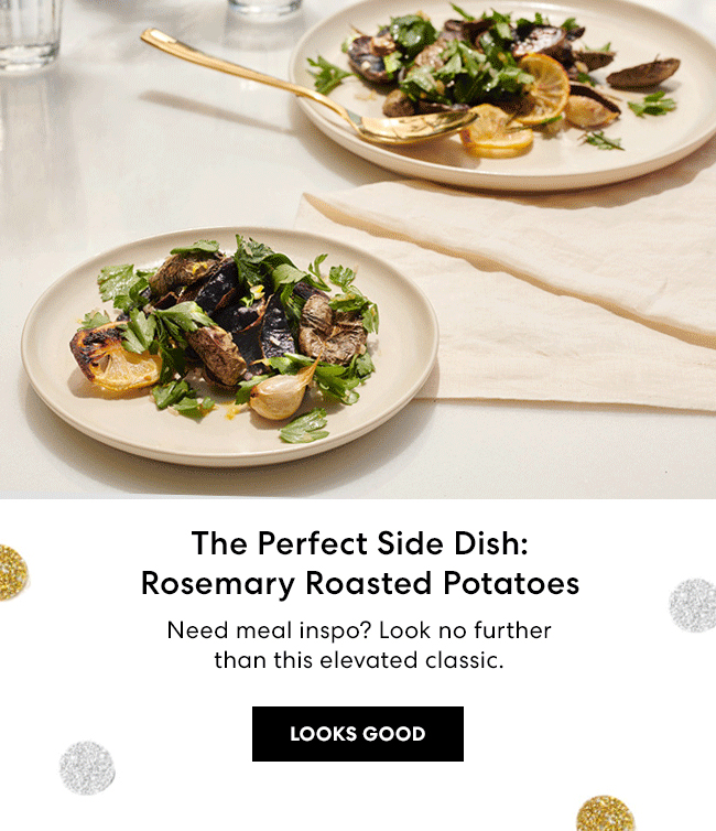 Start 2021 off Right - Invest some time in yourself for your best year yet. - The Perfect Side Dish: Rosemary Roasted Potatoes - Need meal inspo? Look no further than this elevated classic. Looks Good