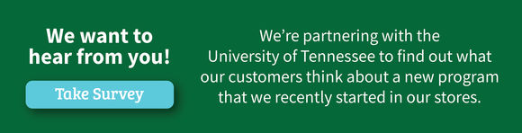 We want to hear from you! Take the Survey. We''re partnering with the University of Tennessee to find out what our customers think about a new program that we recently started in our stores.