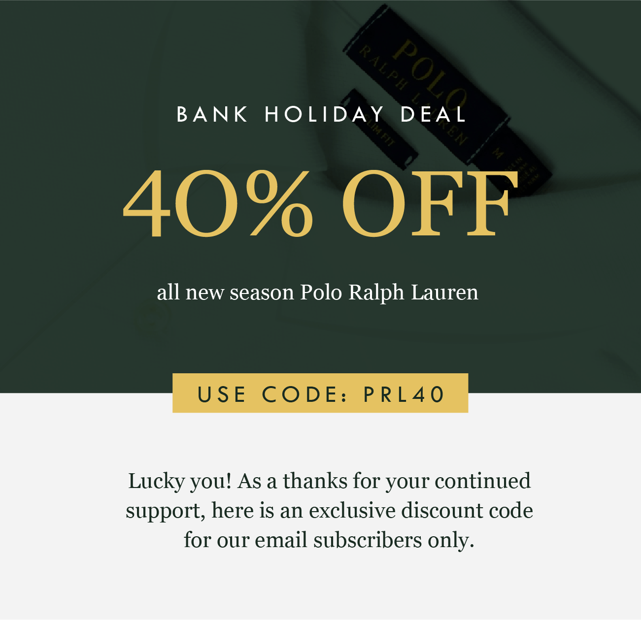 BANK HOLIDAY DEAL
40% OFF
all new season Polo Ralph Lauren
USE CODE: PRL40

Lucky you! As a thanks for your continued support, here is an exclusive discount code for our email subscribers only.
