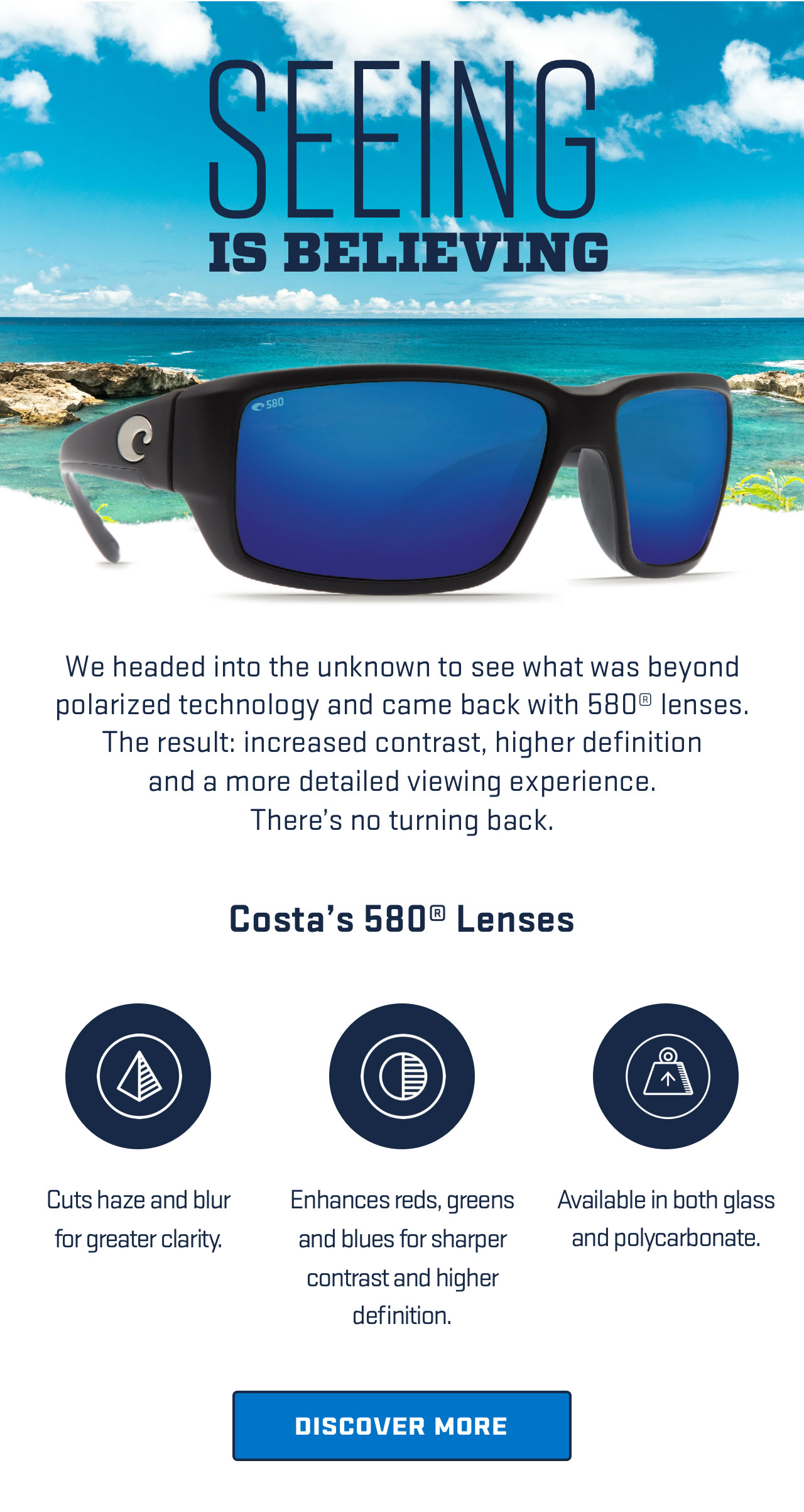 

SEEING IS BELIEVING     

We headed into the unknown to see what was beyond polarized 
technology and came back with 580? lenses. The result: increased 
contrast, higher definition and a more detailed viewing experience.
There's no turning back.

Costa''s 580® Lenses

Cuts haze and blur
for greater clarity.

Enhances reds, greens
and blues for sharper
contrast and higher definition.

Available in both glass 
and polycarbonate.

[ DISCOVER MORE ]



									