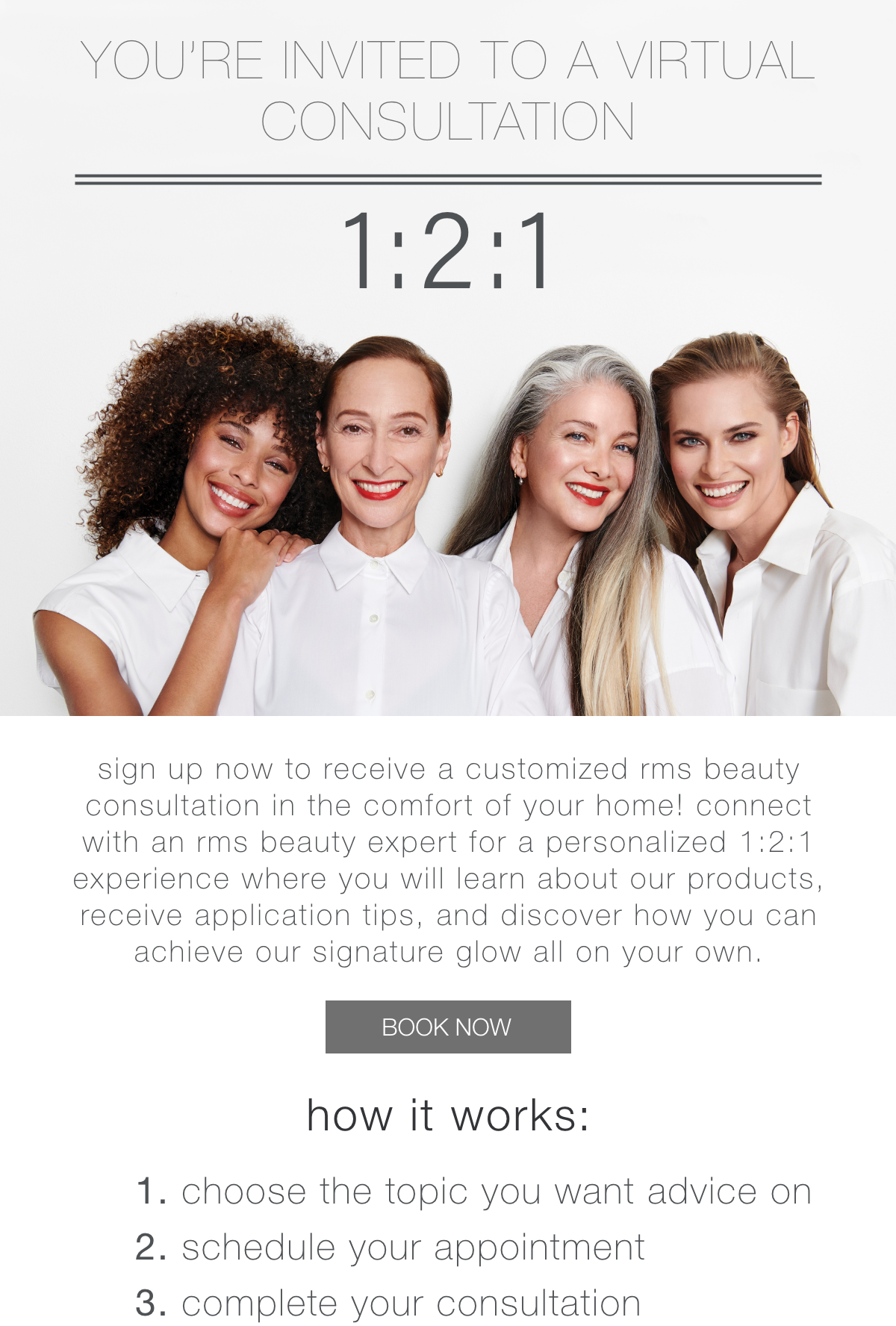 Sign up now to receive a customized RMS Beauty consultation in the comfort of your home! Connect with an RMS Beauty expert for a personalized 1:2:1 experience where you will learn about our products, receive application tips, and discover how you can achieve our signature glow all on your own.